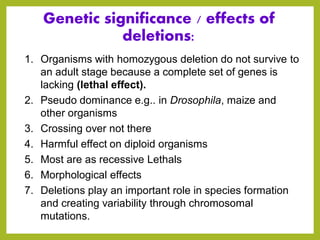Genetic significance / effects of
deletions:
1. Organisms with homozygous deletion do not survive to
an adult stage because a complete set of genes is
lacking (lethal effect).
2. Pseudo dominance e.g.. in Drosophila, maize and
other organisms
3. Crossing over not there
4. Harmful effect on diploid organisms
5. Most are as recessive Lethals
6. Morphological effects
7. Deletions play an important role in species formation
and creating variability through chromosomal
mutations.
 