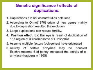 1. Duplications are not as harmful as deletions.
2. According to Ohno(1970) origin of new genes mainly
due to duplication resulted the evolution
3. Large duplications can reduce fertility.
4. Position effect. Ex: Bar eye is result of duplication of
16A region of X chromosome of Drosophila
5. Assume multiple factors (polygenes) have originated
6. Activity of certain enzymes may be doubled
Ex:chromosome 6 of barley increased the activity of α-
amylase (hagberg in 1965)
Genetic significance / effects of
duplications:
 