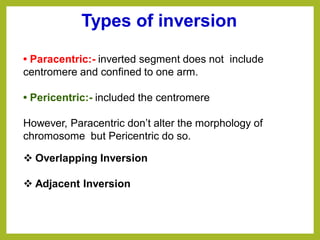 • Paracentric:- inverted segment does not include
centromere and confined to one arm.
• Pericentric:- included the centromere
However, Paracentric don’t alter the morphology of
chromosome but Pericentric do so.
Types of inversion
❖ Overlapping Inversion
❖ Adjacent Inversion
 