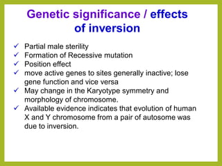✓ Partial male sterility
✓ Formation of Recessive mutation
✓ Position effect
✓ move active genes to sites generally inactive; lose
gene function and vice versa
✓ May change in the Karyotype symmetry and
morphology of chromosome.
✓ Available evidence indicates that evolution of human
X and Y chromosome from a pair of autosome was
due to inversion.
Genetic significance / effects
of inversion
 