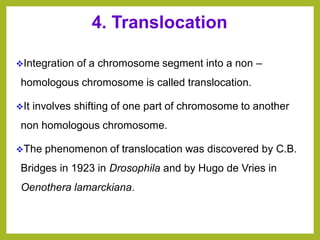 4. Translocation
❖Integration of a chromosome segment into a non –
homologous chromosome is called translocation.
❖It involves shifting of one part of chromosome to another
non homologous chromosome.
❖The phenomenon of translocation was discovered by C.B.
Bridges in 1923 in Drosophila and by Hugo de Vries in
Oenothera lamarckiana.
 