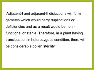 Adjacent-I and adjacent-II disjuctions will form
gametes which would carry duplications or
deficiencies and as a result would be non -
functional or sterile. Therefore, in a plant having
translocation in heterozygous condition, there will
be considerable pollen sterility.
 