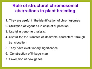 1. They are useful in the identification of chromosomes
2. Utilization of vigour as in case of duplication.
3. Useful in genome analysis.
4. Useful for the transfer of desirable characters through
translocation.
5. They have evolutionary significance.
6. Construction of linkage map
7. Eevolution of new genes
Role of structural chromosomal
aberrations in plant breeding
 