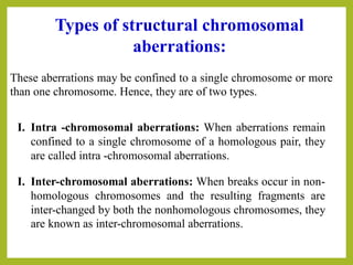 These aberrations may be confined to a single chromosome or more
than one chromosome. Hence, they are of two types.
Types of structural chromosomal
aberrations:
I. Intra -chromosomal aberrations: When aberrations remain
confined to a single chromosome of a homologous pair, they
are called intra -chromosomal aberrations.
I. Inter-chromosomal aberrations: When breaks occur in non-
homologous chromosomes and the resulting fragments are
inter-changed by both the nonhomologous chromosomes, they
are known as inter-chromosomal aberrations.
 