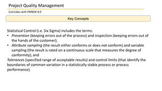 Key Concepts
Project Quality Management
Coincides with PMBOK 8.0
Statistical Control (i.e. Six Sigma) includes the terms:
• Prevention (keeping errors out of the process) and inspection (keeping errors out of
the hands of the customer);
• Attribute sampling (the result either conforms or does not conform) and variable
sampling (the result is rated on a continuous scale that measures the degree of
conformity); and
Tolerances (specified range of acceptable results) and control limits (that identify the
boundaries of common variation in a statistically stable process or process
performance).
 