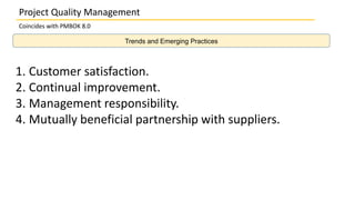 Trends and Emerging Practices
Project Quality Management
Coincides with PMBOK 8.0
1. Customer satisfaction.
2. Continual improvement.
3. Management responsibility.
4. Mutually beneficial partnership with suppliers.
 