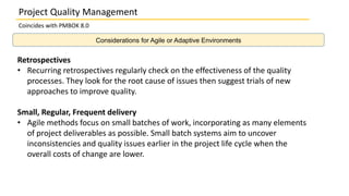 Considerations for Agile or Adaptive Environments
Project Quality Management
Coincides with PMBOK 8.0
Retrospectives
• Recurring retrospectives regularly check on the effectiveness of the quality
processes. They look for the root cause of issues then suggest trials of new
approaches to improve quality.
Small, Regular, Frequent delivery
• Agile methods focus on small batches of work, incorporating as many elements
of project deliverables as possible. Small batch systems aim to uncover
inconsistencies and quality issues earlier in the project life cycle when the
overall costs of change are lower.
 