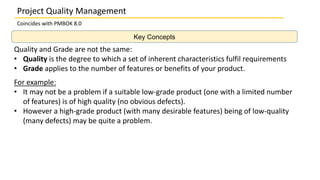 Key Concepts
Project Quality Management
Coincides with PMBOK 8.0
Quality and Grade are not the same:
• Quality is the degree to which a set of inherent characteristics fulfil requirements
• Grade applies to the number of features or benefits of your product.
For example:
• It may not be a problem if a suitable low-grade product (one with a limited number
of features) is of high quality (no obvious defects).
• However a high-grade product (with many desirable features) being of low-quality
(many defects) may be quite a problem.
 