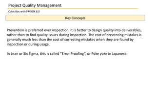 Key Concepts
Project Quality Management
Coincides with PMBOK 8.0
Prevention is preferred over inspection. It is better to design quality into deliverables,
rather than to find quality issues during inspection. The cost of preventing mistakes is
generally much less than the cost of correcting mistakes when they are found by
inspection or during usage.
In Lean or Six Sigma, this is called “Error Proofing”, or Poke yoke in Japanese.
 