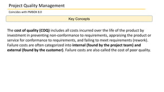 Key Concepts
Project Quality Management
Coincides with PMBOK 8.0
The cost of quality (COQ) includes all costs incurred over the life of the product by
investment in preventing non-conformance to requirements, appraising the product or
service for conformance to requirements, and failing to meet requirements (rework).
Failure costs are often categorized into internal (found by the project team) and
external (found by the customer). Failure costs are also called the cost of poor quality.
 