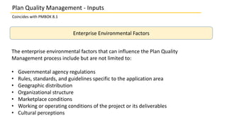 Plan Quality Management - Inputs
Coincides with PMBOK 8.1
Enterprise Environmental Factors
The enterprise environmental factors that can influence the Plan Quality
Management process include but are not limited to:
• Governmental agency regulations
• Rules, standards, and guidelines specific to the application area
• Geographic distribution
• Organizational structure
• Marketplace conditions
• Working or operating conditions of the project or its deliverables
• Cultural perceptions
 