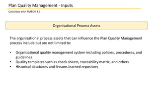 Plan Quality Management - Inputs
Coincides with PMBOK 8.1
Organisational Process Assets
The organizational process assets that can influence the Plan Quality Management
process include but are not limited to:
• Organizational quality management system including policies, procedures, and
guidelines
• Quality templates such as check sheets, traceability matrix, and others
• Historical databases and lessons learned repository
 