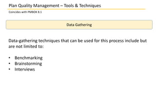 Plan Quality Management – Tools & Techniques
Coincides with PMBOK 8.1
Data Gathering
Data-gathering techniques that can be used for this process include but
are not limited to:
• Benchmarking
• Brainstorming
• Interviews
 