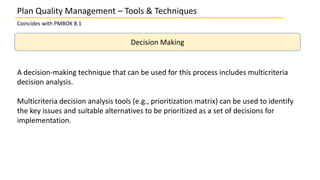 Plan Quality Management – Tools & Techniques
Coincides with PMBOK 8.1
Decision Making
A decision-making technique that can be used for this process includes multicriteria
decision analysis.
Multicriteria decision analysis tools (e.g., prioritization matrix) can be used to identify
the key issues and suitable alternatives to be prioritized as a set of decisions for
implementation.
 