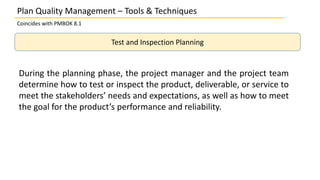 Plan Quality Management – Tools & Techniques
Coincides with PMBOK 8.1
Test and Inspection Planning
During the planning phase, the project manager and the project team
determine how to test or inspect the product, deliverable, or service to
meet the stakeholders’ needs and expectations, as well as how to meet
the goal for the product’s performance and reliability.
 