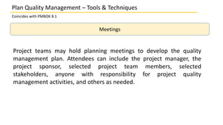 Plan Quality Management – Tools & Techniques
Coincides with PMBOK 8.1
Meetings
Project teams may hold planning meetings to develop the quality
management plan. Attendees can include the project manager, the
project sponsor, selected project team members, selected
stakeholders, anyone with responsibility for project quality
management activities, and others as needed.
 