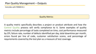 Plan Quality Management – Outputs
Coincides with PMBOK 8.1
Quality Metrics
A quality metric specifically describes a project or product attribute and how the
Control Quality process will verify compliance to it. Some examples of quality
metrics include percentage of tasks completed on time, cost performance measured
by CPI, failure rate, number of defects identified per day, total downtime per month,
errors found per line of code, customer satisfaction scores, and percentage of
requirements covered by the test plan as a measure of test coverage.
 