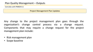Plan Quality Management – Outputs
Coincides with PMBOK 8.1
Project Management Plan Updates
Any change to the project management plan goes through the
organization’s change control process via a change request.
Components that may require a change request for the project
management plan include:
• Risk management plan
• Scope baseline
 