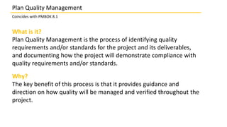 What is it?
Plan Quality Management is the process of identifying quality
requirements and/or standards for the project and its deliverables,
and documenting how the project will demonstrate compliance with
quality requirements and/or standards.
Why?
The key benefit of this process is that it provides guidance and
direction on how quality will be managed and verified throughout the
project.
Plan Quality Management
Coincides with PMBOK 8.1
 