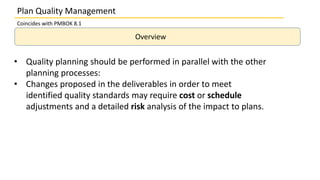 Overview
• Quality planning should be performed in parallel with the other
planning processes:
• Changes proposed in the deliverables in order to meet
identified quality standards may require cost or schedule
adjustments and a detailed risk analysis of the impact to plans.
Plan Quality Management
Coincides with PMBOK 8.1
 