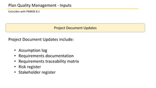 Plan Quality Management - Inputs
Coincides with PMBOK 8.1
Project Document Updates
Project Document Updates include:
• Assumption log
• Requirements documentation
• Requirements traceability matrix
• Risk register
• Stakeholder register
 