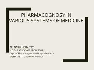 PHARMACOGNOSY IN
VARIOUS SYSTEMS OF MEDICINE
DR. SIDDHI UPADHYAY
H.O.D. & ASSOCIATE PROFESSOR
Dept. of Pharmacognosy and Phytochemistry
SIGMA INSTITUTE OF PHARMACY
 