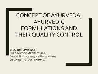 CONCEPT OF AYURVEDA,
AYURVEDIC
FORMULATIONSAND
THEIR QUALITY CONTROL
DR. SIDDHI UPADHYAY
H.O.D. & ASSOCIATE PROFESSOR
Dept. of Pharmacognosy and Phytochemistry
SIGMA INSTITUTE OF PHARMACY
 