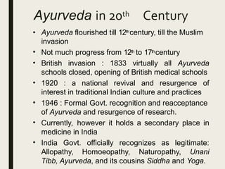 Ayurveda in 20th Century
• Ayurveda flourished till 12thcentury, till the Muslim
invasion
Not much progress from 12th to 17thcentury•
• British invasion : 1833 virtually all Ayurveda
schools closed, opening of British medical schools
•
•
•
•
1920 : a national revival and resurgence of
interest in traditional Indian culture and practices
1946 : Formal Govt. recognition and reacceptance
of Ayurveda and resurgence of research.
Currently, however it holds a secondary place in
medicine in India
India Govt. officially recognizes as legitimate:
Allopathy, Homoeopathy, Naturopathy, Unani
Tibb, Ayurveda, and its cousins Siddha and Yoga.
 