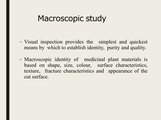 Macroscopic study
• Visual inspection provides the simplest and quickest
means by which to establish identity, purity and quality.
• Macroscopic identity of medicinal plant materials is
based on shape, size, colour, surface characteristics,
texture, fracture characteristics and appearance of the
cut surface.
 
