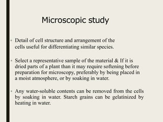 Microscopic study
• Detail of cell structure and arrangement of the
cells useful for differentiating similar species.
• Select a representative sample of the material & If it is
dried parts of a plant than it may require softening before
preparation for microscopy, preferably by being placed in
a moist atmosphere, or by soaking in water.
• Any water-soluble contents can be removed from the cells
by soaking in water. Starch grains can be gelatinized by
heating in water.
 