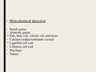 • Histochemical detection
• Starch grains
• Aleurone grains
• Fats, fatty oils, volatile oils and resins
• Calcium oxalate/carbonate crystals
• Lignified cell wall
• Cellulose cell wall
• Mucilage
• Tannin
 