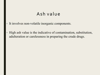 Ash value
• It involves non-volatile inorganic components.
• High ash value is the indicative of contamination, substitution,
adulteration or carelessness in preparing the crude drugs.
 