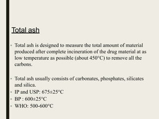 Total ash
• Total ash is designed to measure the total amount of material
produced after complete incineration of the drug material at as
low temperature as possible (about 450°C) to remove all the
carbons.
• Total ash usually consists of carbonates, phosphates, silicates
and silica.
• IP and USP: 675±25°C
• BP : 600±25°C
• WHO: 500-600°C
 