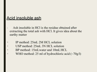 Acid insoluble ash
• Ash insoluble in HCl is the residue obtained after
extracting the total ash with HCl. It gives idea about the
earthy matter
•
•
•
•
IP method: 25mL 2M HCL solution
USP method: 25mL 3N HCL solution
BP method: 15mLwater and 10mLHCL
WHO method: 25 ml of hydrochloric acid (~70g/l)
 