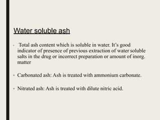 Water soluble ash
• Total ash content which is soluble in water. It’s good
indicator of presence of previous extraction of water soluble
salts in the drug or incorrect preparation or amount of inorg.
matter
• Carbonated ash: Ash is treated with ammonium carbonate.
• Nitrated ash: Ash is treated with dilute nitric acid.
 