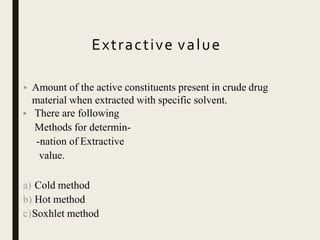 Extractive value
• Amount of the active constituents present in crude drug
material when extracted with specific solvent.
• There are following
Methods for determin-
-nation of Extractive
value.
a) Cold method
b) Hot method
c)Soxhlet method
 