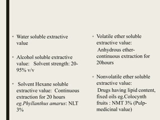 • Volatile ether soluble
extractive value:
Anhydrous ether-
continuous extraction for
20hours
• Nonvolatile ether soluble
extractive value:
Drugs having lipid content,
fixed oils eg.Colocynth
fruits : NMT 3% (Pulp-
medicinal value)
• Water soluble extractive
value
• Alcohol soluble extractive
value: Solvent strength: 20-
95% v/v
• Solvent Hexane soluble
extractive value: Continuous
extraction for 20 hours
eg.Phyllanthus amarus: NLT
3%
 