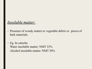 Insoluble matter:
• Presence of woody matter or vegetable debris or pieces of
bark materials.
• Eg. In catechu
Water insoluble matter: NMT 33%
Alcohol insoluble matter: NMT 30%
 