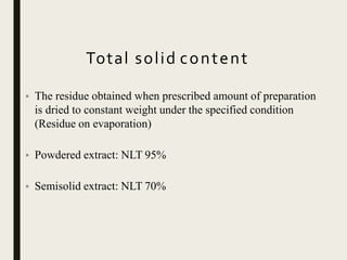 Total solid content
• The residue obtained when prescribed amount of preparation
is dried to constant weight under the specified condition
(Residue on evaporation)
• Powdered extract: NLT 95%
• Semisolid extract: NLT 70%
 