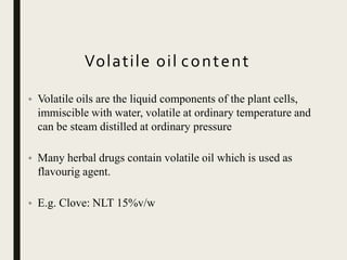 Volatile oil content
• Volatile oils are the liquid components of the plant cells,
immiscible with water, volatile at ordinary temperature and
can be steam distilled at ordinary pressure
• Many herbal drugs contain volatile oil which is used as
flavourig agent.
• E.g. Clove: NLT 15%v/w
 
