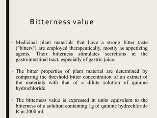 Bitterness value
• Medicinal plant materials that have a strong bitter taste
("bitters") are employed therapeutically, mostly as appetizing
agents. Their bitterness stimulates secretions in the
gastrointestinal tract, especially of gastric juice.
• The bitter properties of plant material are determined by
comparing the threshold bitter concentration of an extract of
the materials with that of a dilute solution of quinine
hydrochloride.
• The bitterness value is expressed in units equivalent to the
bitterness of a solution containing 1g of quinine hydrochloride
R in 2000 ml.
 