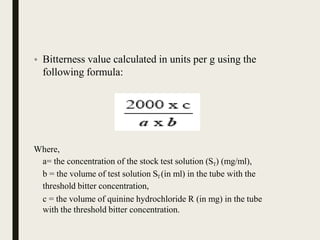 • Bitterness value calculated in units per g using the
following formula:
Where,
a= the concentration of the stock test solution (ST) (mg/ml),
b = the volume of test solution ST(in ml) in the tube with the
threshold bitter concentration,
c = the volume of quinine hydrochloride R (in mg) in the tube
with the threshold bitter concentration.
 