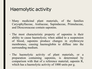 Haemolytic activity
• Many medicinal plant materials, of the families
Caryophyllaceae, Araliaceae, Sapindaceae, Primulaceae,
and Dioscoreaceae contain saponins.
• The most characteristic property of saponins is their
ability to cause haemolysis; when added to a suspension
of blood, saponins produce changes in erythrocyte
membranes, causing haemoglobin to diffuse into the
surrounding medium.
• The haemolytic activity of plant materials, or a
preparation containing saponins, is determined by
comparison with that of a reference material, saponin R,
which has a haemolytic activity of 1000 units per g.
 