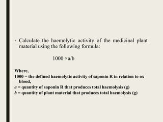 • Calculate the haemolytic activity of the medicinal plant
material using the following formula:
1000 ×a/b
Where,
1000 = the defined haemolytic activity of saponin R in relation to ox
blood,
a = quantity of saponin R that produces total haemolysis (g)
b = quantity of plant material that produces total haemolysis (g)
 