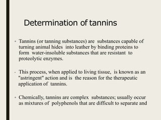 Determination of tannins
• Tannins (or tanning substances) are substances capable of
turning animal hides into leather by binding proteins to
form water-insoluble substances that are resistant to
proteolytic enzymes.
• This process, when applied to living tissue, is known as an
"astringent" action and is the reason for the therapeutic
application of tannins.
• Chemically, tannins are complex substances; usually occur
as mixtures of polyphenols that are difficult to separate and
 