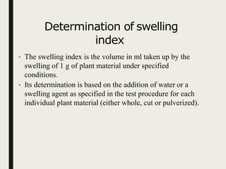 Determination of swelling
index
• The swelling index is the volume in ml taken up by the
swelling of 1 g of plant material under specified
conditions.
• Its determination is based on the addition of water or a
swelling agent as specified in the test procedure for each
individual plant material (either whole, cut or pulverized).
 