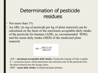 Determination of pesticide
residues
• Not more than 1%
• An ARL (in mg of pesticide per kg of plant material) can be
calculated on the basis of the maximum acceptable daily intake
of the pesticide for humans (ADI), as, recommended WHO,
and the mean daily intake (MDI) of the medicinal plant
material.
ADI = maximum acceptable daily intake of pesticide (mg/kg of body weight);
E = extraction factor, which determines the transition rate of the pesticide from
the plant material into the dosage form;
MDI = mean daily intake of medicinal plant product.
 