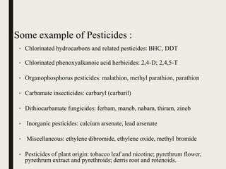 Some example of Pesticides :
• Chlorinated hydrocarbons and related pesticides: BHC, DDT
• Chlorinated phenoxyalkanoic acid herbicides: 2,4-D; 2,4,5-T
• Organophosphorus pesticides: malathion, methyl parathion, parathion
• Carbamate insecticides: carbaryl (carbaril)
• Dithiocarbamate fungicides: ferbam, maneb, nabam, thiram, zineb
• Inorganic pesticides: calcium arsenate, lead arsenate
• Miscellaneous: ethylene dibromide, ethylene oxide, methyl bromide
• Pesticides of plant origin: tobacco leaf and nicotine; pyrethrum flower,
pyrethrum extract and pyrethroids; derris root and rotenoids.
 