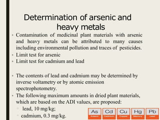 Determination of arsenic and
heavy metals
• Contamination of medicinal plant materials with arsenic
and heavy metals can be attributed to many causes
including environmental pollution and traces of pesticides.
• Limit test for arsenic
• Limit test for cadmium and lead
• The contents of lead and cadmium may be determined by
inverse voltametry or by atomic emission
spectrophotometry.
• The following maximum amounts in dried plant materials,
which are based on the ADI values, are proposed:
▫ lead, 10 mg/kg;
▫ cadmium, 0.3 mg/kg.
 