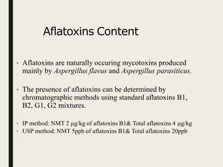Aflatoxins Content
• Aflatoxins are naturally occuring mycotoxins produced
mainly by Aspergillus flavus and Aspergillus parasiticus.
• The presence of aflatoxins can be determined by
chromatographic methods using standard aflatoxins B1,
B2, G1, G2 mixtures.
• IP method: NMT 2 µg/kg of aflatoxins B1& Total aflatoxins 4 µg/kg
• USP method: NMT 5ppb of aflatoxins B1& Total aflatoxins 20ppb
 